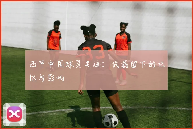西甲中国球员足迹:武磊留下的记忆与影响