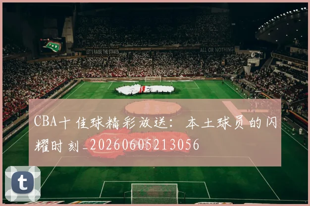 CBA十佳球精彩放送：本土球员的闪耀时刻_20260605213056