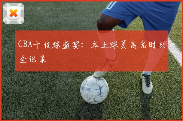 CBA十佳球盛宴:本土球员高光时刻全记录