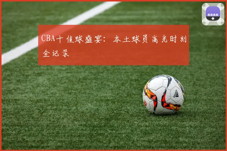 CBA十佳球盛宴：本土球员高光时刻全记录