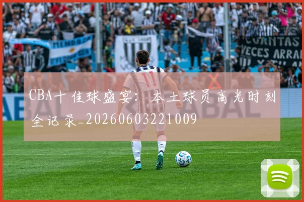 CBA十佳球盛宴：本土球员高光时刻全记录_20260603221009