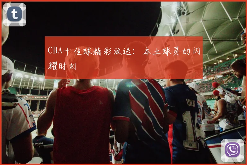 CBA十佳球精彩放送:本土球员的闪耀时刻